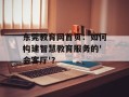 东莞教育网首页：如何构建智慧教育服务的'会客厅'？