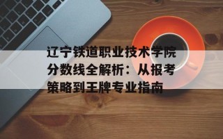 辽宁铁道职业技术学院分数线全解析：从报考策略到王牌专业指南