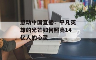感动中国直播：平凡英雄的光芒如何照亮14亿人的心灵