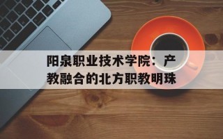 阳泉职业技术学院：产教融合的北方职教明珠