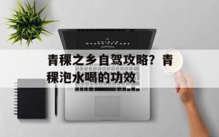 青稞之乡自驾攻略？青稞泡水喝的功效