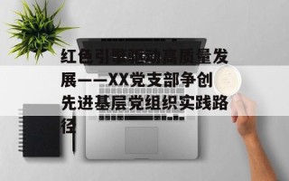 红色引擎驱动高质量发展——XX党支部争创先进基层党组织实践路径