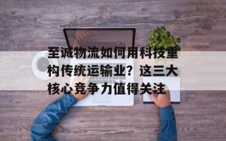 至诚物流如何用科技重构传统运输业？这三大核心竞争力值得关注