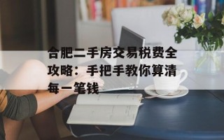 合肥二手房交易税费全攻略：手把手教你算清每一笔钱