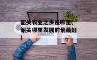 韶关农业之乡是哪里(韶关哪里发展前景最好)