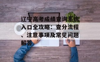 辽宁高考成绩查询系统入口全攻略：查分流程、注意事项及常见问题解答
