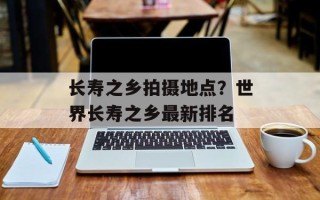 长寿之乡拍摄地点？世界长寿之乡最新排名