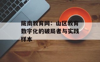 陇南教育网：山区教育数字化的破局者与实践样本