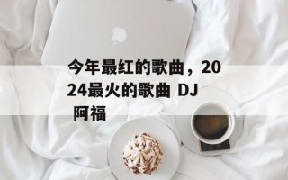 今年最红的歌曲，2024最火的歌曲 DJ 阿福