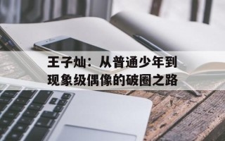 王子灿：从普通少年到现象级偶像的破圈之路