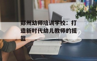 郑州幼师培训学校：打造新时代幼儿教师的摇篮
