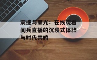 震撼与荣光：在线观看阅兵直播的沉浸式体验与时代共鸣