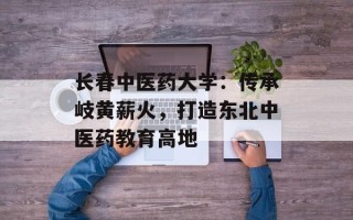 长春中医药大学：传承岐黄薪火，打造东北中医药教育高地