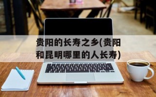 贵阳的长寿之乡(贵阳和昆明哪里的人长寿)