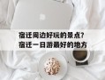 宿迁周边好玩的景点？宿迁一日游最好的地方