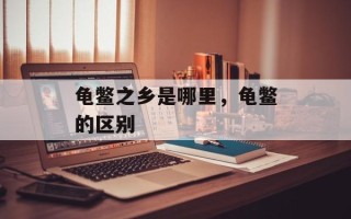 龟鳖之乡是哪里，龟鳖的区别