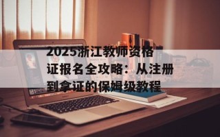 2025浙江教师资格证报名全攻略：从注册到拿证的保姆级教程