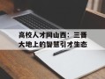高校人才网山西：三晋大地上的智慧引才生态