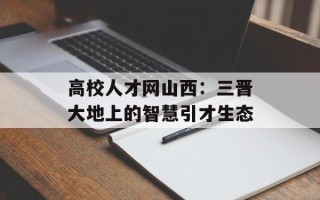 高校人才网山西：三晋大地上的智慧引才生态