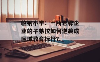 临钢小学：一所老牌企业的子弟校如何逆袭成区域教育标杆？
