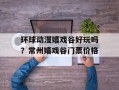 环球动漫嬉戏谷好玩吗？常州嬉戏谷门票价格