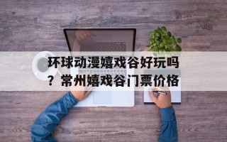 环球动漫嬉戏谷好玩吗？常州嬉戏谷门票价格