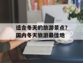 适合冬天的旅游景点？国内冬天旅游最佳地