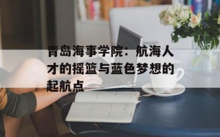 青岛海事学院：航海人才的摇篮与蓝色梦想的起航点