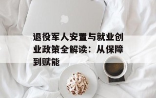 退役军人安置与就业创业政策全解读：从保障到赋能