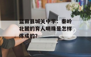 蓝田县城关中学：秦岭北麓的育人明珠是怎样炼成的？
