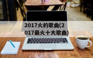 2017火的歌曲(2017最火十大歌曲)