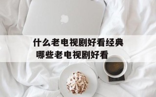 什么老电视剧好看经典 哪些老电视剧好看