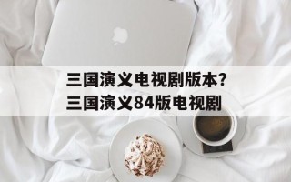 三国演义电视剧版本？三国演义84版电视剧