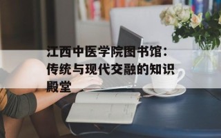 江西中医学院图书馆：传统与现代交融的知识殿堂