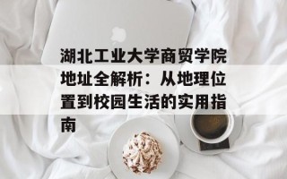 湖北工业大学商贸学院地址全解析：从地理位置到校园生活的实用指南
