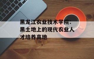 黑龙江农业技术学院：黑土地上的现代农业人才培养高地
