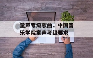 童声考级歌曲，中国音乐学院童声考级要求