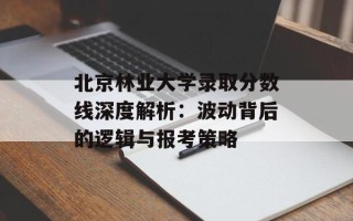 北京林业大学录取分数线深度解析：波动背后的逻辑与报考策略