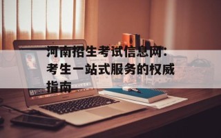 河南招生考试信息网：考生一站式服务的权威指南