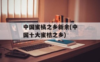 中国蜜橘之乡新余(中国十大蜜桔之乡)