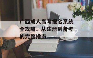 广西成人高考报名系统全攻略：从注册到备考的完整指南