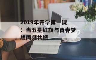 2019年开学第一课：当五星红旗与青春梦想同频共振