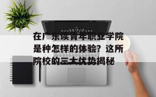 在广东读青年职业学院是种怎样的体验？这所院校的三大优势揭秘