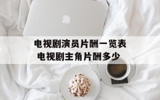 电视剧演员片酬一览表 电视剧主角片酬多少