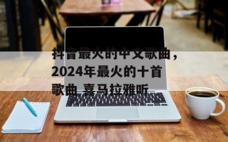 抖音最火的中文歌曲，2024年最火的十首歌曲 喜马拉雅听