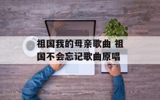 祖国我的母亲歌曲 祖国不会忘记歌曲原唱