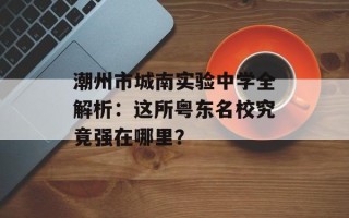 潮州市城南实验中学全解析：这所粤东名校究竟强在哪里？