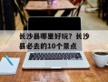 长沙县哪里好玩？长沙县必去的10个景点