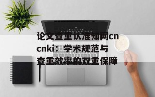 论文查重认准知网cncnki：学术规范与查重效率的双重保障