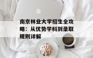 南京林业大学招生全攻略：从优势学科到录取规则详解